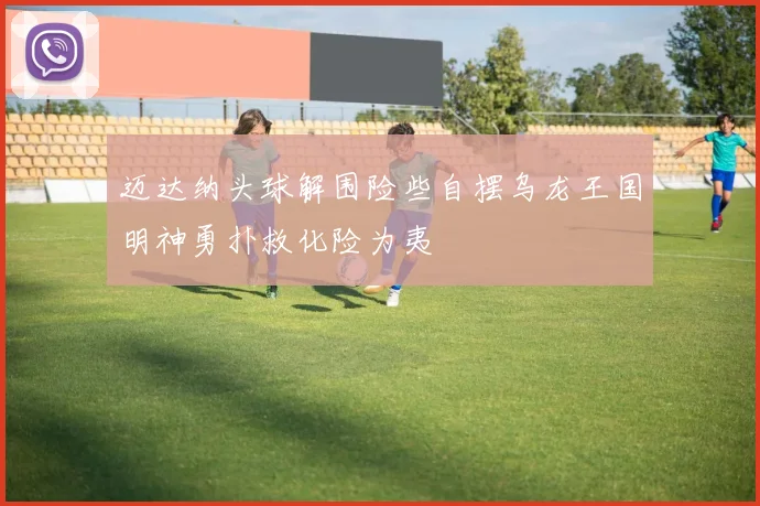迈达纳头球解围险些自摆乌龙王国明神勇扑救化险为夷