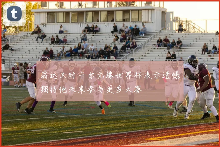 翁达夫对卡尔无缘世界杯表示遗憾期待他未来参与更多大赛