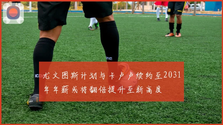 尤文图斯计划与卡卢卢续约至2031年年薪或将翻倍提升至新高度