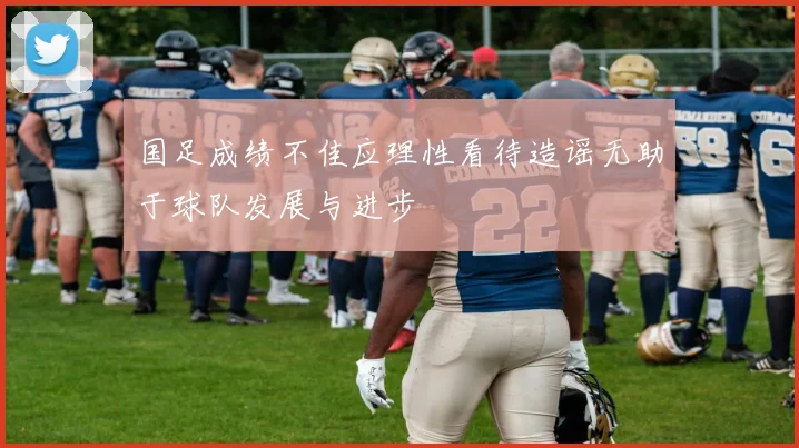 国足成绩不佳应理性看待造谣无助于球队发展与进步