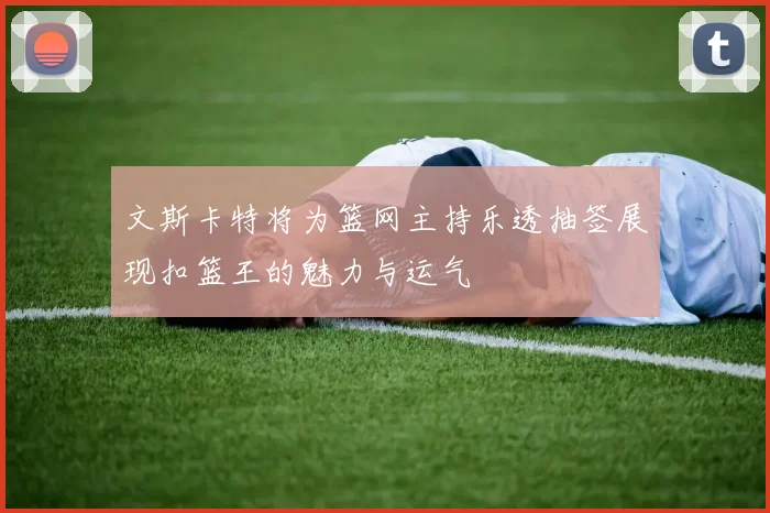 文斯卡特将为篮网主持乐透抽签展现扣篮王的魅力与运气