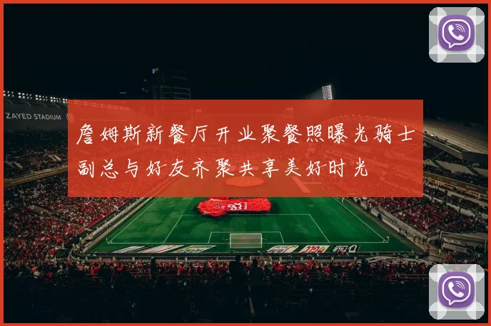 詹姆斯新餐厅开业聚餐照曝光骑士副总与好友齐聚共享美好时光