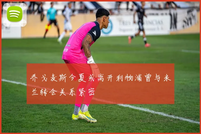 乔戈麦斯今夏或离开利物浦曾与米兰转会关系紧密