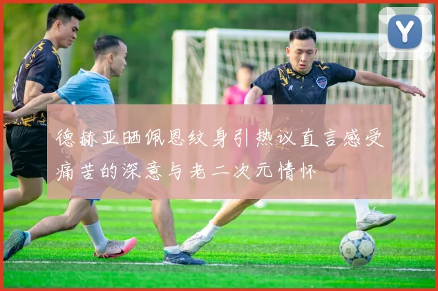 德赫亚晒佩恩纹身引热议直言感受痛苦的深意与老二次元情怀