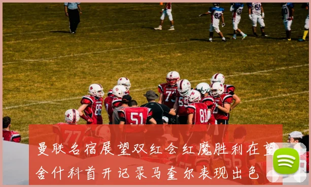 曼联名宿展望双红会红魔胜利在望舍什科首开记录马奎尔表现出色
