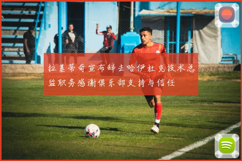拉基蒂奇宣布辞去哈伊杜克技术总监职务感谢俱乐部支持与信任