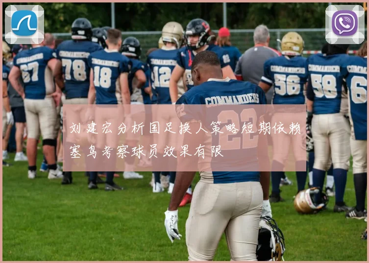 刘建宏分析国足换人策略短期依赖塞鸟考察球员效果有限