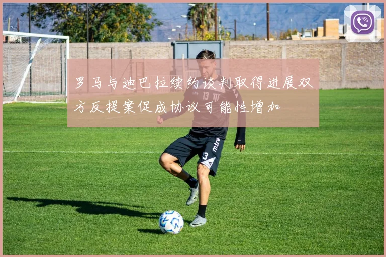 罗马与迪巴拉续约谈判取得进展双方反提案促成协议可能性增加