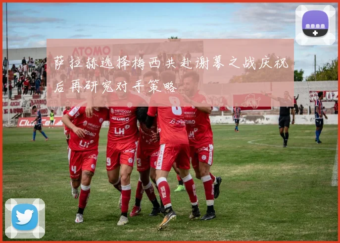 萨拉赫选择梅西共赴谢幕之战庆祝后再研究对手策略