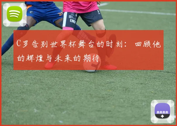 C罗告别世界杯舞台的时刻：回顾他的辉煌与未来的期待