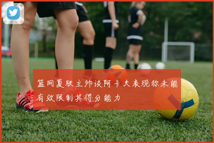 篮网夏联主帅谈阿卡夫表现称未能有效限制其得分能力