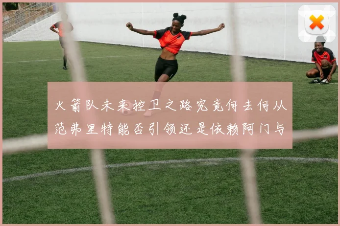 火箭队未来控卫之路究竟何去何从范弗里特能否引领还是依赖阿门与谢泼德
